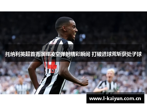托纳利英超首秀演绎凌空弹射精彩瞬间 打破进球荒斩获处子球 托纳利英超首秀演绎凌空弹射精彩瞬间 打破进球荒斩获处子球